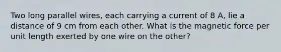 Two long parallel wires, each carrying a current of 8 A, lie a distance of 9 cm from each other. What is the magnetic force per unit length exerted by one wire on the other?