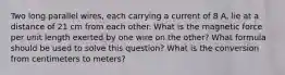 Two long parallel wires, each carrying a current of 8 A, lie at a distance of 21 cm from each other. What is the magnetic force per unit length exerted by one wire on the other? What formula should be used to solve this question? What is the conversion from centimeters to meters?