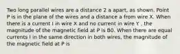 Two long parallel wires are a distance 2 a apart, as shown. Point P is in the plane of the wires and a distance a from wire X. When there is a current I in wire X and no current in wire Y , the magnitude of the magnetic field at P is B0. When there are equal currents I in the same direction in both wires, the magnitude of the magnetic field at P is