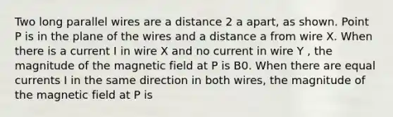 Two long parallel wires are a distance 2 a apart, as shown. Point P is in the plane of the wires and a distance a from wire X. When there is a current I in wire X and no current in wire Y , the magnitude of the magnetic field at P is B0. When there are equal currents I in the same direction in both wires, the magnitude of the magnetic field at P is