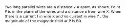 Two long parallel wires are a distance 2 a apart, as shown. Point P is in the plane of the wires and a distance a from wire X. When there is a current I in wire X and no current in wire Y , the magnitude of the magnetic field at P is B0.