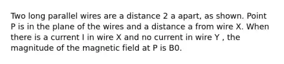 Two long parallel wires are a distance 2 a apart, as shown. Point P is in the plane of the wires and a distance a from wire X. When there is a current I in wire X and no current in wire Y , the magnitude of the magnetic field at P is B0.