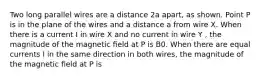 Two long parallel wires are a distance 2a apart, as shown. Point P is in the plane of the wires and a distance a from wire X. When there is a current I in wire X and no current in wire Y , the magnitude of the magnetic ﬁeld at P is B0. When there are equal currents I in the same direction in both wires, the magnitude of the magnetic ﬁeld at P is