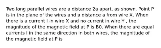 Two long parallel wires are a distance 2a apart, as shown. Point P is in the plane of the wires and a distance a from wire X. When there is a current I in wire X and no current in wire Y , the magnitude of the magnetic ﬁeld at P is B0. When there are equal currents I in the same direction in both wires, the magnitude of the magnetic ﬁeld at P is