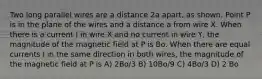 Two long parallel wires are a distance 2a apart, as shown. Point P is in the plane of the wires and a distance a from wire X. When there is a current I in wire X and no current in wire Y, the magnitude of the magnetic field at P is Bo. When there are equal currents I in the same direction in both wires, the magnitude of the magnetic field at P is A) 2Bo/3 B) 10Bo/9 C) 4Bo/3 D) 2 Bo