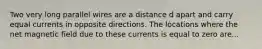 Two very long parallel wires are a distance d apart and carry equal currents in opposite directions. The locations where the net magnetic field due to these currents is equal to zero are...