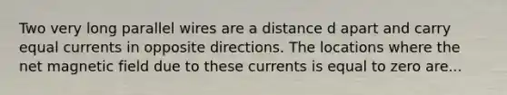 Two very long parallel wires are a distance d apart and carry equal currents in opposite directions. The locations where the net magnetic field due to these currents is equal to zero are...