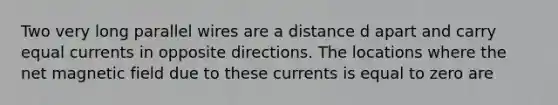 Two very long parallel wires are a distance d apart and carry equal currents in opposite directions. The locations where the net magnetic field due to these currents is equal to zero are