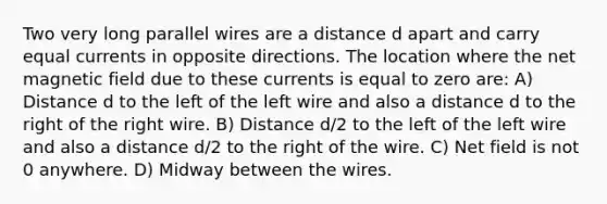 Two very long parallel wires are a distance d apart and carry equal currents in opposite directions. The location where the net magnetic field due to these currents is equal to zero are: A) Distance d to the left of the left wire and also a distance d to the right of the right wire. B) Distance d/2 to the left of the left wire and also a distance d/2 to the right of the wire. C) Net field is not 0 anywhere. D) Midway between the wires.