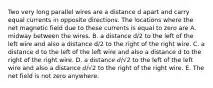 Two very long parallel wires are a distance d apart and carry equal currents in opposite directions. The locations where the net magnetic field due to these currents is equal to zero are A. midway between the wires. B. a distance d/2 to the left of the left wire and also a distance d/2 to the right of the right wire. C. a distance d to the left of the left wire and also a distance d to the right of the right wire. D. a distance 𝑑/√2 to the left of the left wire and also a distance 𝑑/√2 to the right of the right wire. E. The net field is not zero anywhere.