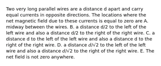 Two very long parallel wires are a distance d apart and carry equal currents in opposite directions. The locations where the net magnetic field due to these currents is equal to zero are A. midway between the wires. B. a distance d/2 to the left of the left wire and also a distance d/2 to the right of the right wire. C. a distance d to the left of the left wire and also a distance d to the right of the right wire. D. a distance 𝑑/√2 to the left of the left wire and also a distance 𝑑/√2 to the right of the right wire. E. The net field is not zero anywhere.