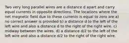 Two very long parallel wires are a distance d apart and carry equal currents in opposite directions. The locations where the net magnetic field due to these currents is equal to zero are a) no correct answer is provided b) a distance d to the left of the left wire and also a distance d to the right of the right wire. c) midway between the wires. d) a distance d/2 to the left of the left wire and also a distance d/2 to the right of the right wire.