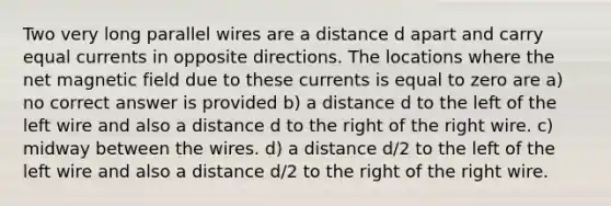 Two very long parallel wires are a distance d apart and carry equal currents in opposite directions. The locations where the net magnetic field due to these currents is equal to zero are a) no correct answer is provided b) a distance d to the left of the left wire and also a distance d to the right of the right wire. c) midway between the wires. d) a distance d/2 to the left of the left wire and also a distance d/2 to the right of the right wire.