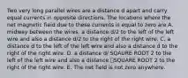 Two very long parallel wires are a distance d apart and carry equal currents in opposite directions. The locations where the net magnetic field due to these currents is equal to zero are A. midway between the wires. a distance d/2 to the left of the left wire and also a distance d/2 to the right of the right wire. C. a distance d to the left of the left wire and also a distance d to the right of the right wire. D. a distance d/ SQAURE ROOT 2 to the left of the left wire and also a distance ݀SQUARE ROOT 2 to the right of the right wire. E. The net field is not zero anywhere.