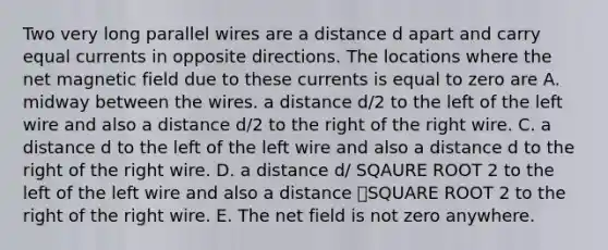 Two very long parallel wires are a distance d apart and carry equal currents in opposite directions. The locations where the net magnetic field due to these currents is equal to zero are A. midway between the wires. a distance d/2 to the left of the left wire and also a distance d/2 to the right of the right wire. C. a distance d to the left of the left wire and also a distance d to the right of the right wire. D. a distance d/ SQAURE ROOT 2 to the left of the left wire and also a distance ݀SQUARE ROOT 2 to the right of the right wire. E. The net field is not zero anywhere.