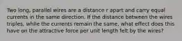 Two long, parallel wires are a distance r apart and carry equal currents in the same direction. If the distance between the wires triples, while the currents remain the same, what effect does this have on the attractive force per unit length felt by the wires?