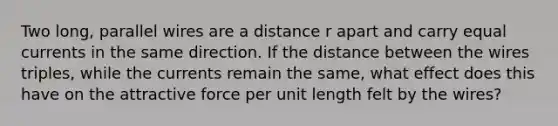 Two long, parallel wires are a distance r apart and carry equal currents in the same direction. If the distance between the wires triples, while the currents remain the same, what effect does this have on the attractive force per unit length felt by the wires?