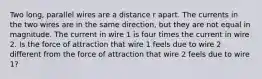 Two long, parallel wires are a distance r apart. The currents in the two wires are in the same direction, but they are not equal in magnitude. The current in wire 1 is four times the current in wire 2. Is the force of attraction that wire 1 feels due to wire 2 different from the force of attraction that wire 2 feels due to wire 1?