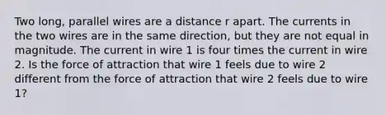 Two long, parallel wires are a distance r apart. The currents in the two wires are in the same direction, but they are not equal in magnitude. The current in wire 1 is four times the current in wire 2. Is the force of attraction that wire 1 feels due to wire 2 different from the force of attraction that wire 2 feels due to wire 1?