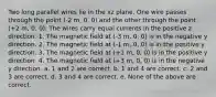 Two long parallel wires lie in the xz plane. One wire passes through the point (-2 m, 0, 0) and the other through the point (+2 m, 0, 0). The wires carry equal currents in the positive z direction. 1. The magnetic field at (-3 m, 0, 0) is in the negative y direction. 2. The magnetic field at (-1 m, 0, 0) is in the positive y direction. 3. The magnetic field at (+1 m, 0, 0) is in the positive y direction. 4. The magnetic field at (+3 m, 0, 0) is in the negative y direction. a. 1 and 2 are correct. b. 1 and 4 are correct. c. 2 and 3 are correct. d. 3 and 4 are correct. e. None of the above are correct.