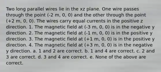 Two long parallel wires lie in the xz plane. One wire passes through the point (-2 m, 0, 0) and the other through the point (+2 m, 0, 0). The wires carry equal currents in the positive z direction. 1. The magnetic field at (-3 m, 0, 0) is in the negative y direction. 2. The magnetic field at (-1 m, 0, 0) is in the positive y direction. 3. The magnetic field at (+1 m, 0, 0) is in the positive y direction. 4. The magnetic field at (+3 m, 0, 0) is in the negative y direction. a. 1 and 2 are correct. b. 1 and 4 are correct. c. 2 and 3 are correct. d. 3 and 4 are correct. e. None of the above are correct.