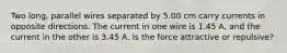 Two long, parallel wires separated by 5.00 cm carry currents in opposite directions. The current in one wire is 1.45 A, and the current in the other is 3.45 A. Is the force attractive or repulsive?