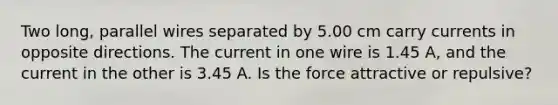 Two long, parallel wires separated by 5.00 cm carry currents in opposite directions. The current in one wire is 1.45 A, and the current in the other is 3.45 A. Is the force attractive or repulsive?