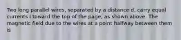 Two long parallel wires, separated by a distance d, carry equal currents I toward the top of the page, as shown above. The magnetic field due to the wires at a point halfway between them is