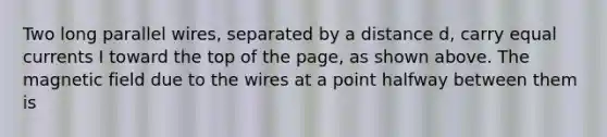 Two long parallel wires, separated by a distance d, carry equal currents I toward the top of the page, as shown above. The magnetic field due to the wires at a point halfway between them is