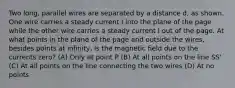 Two long, parallel wires are separated by a distance d, as shown. One wire carries a steady current I into the plane of the page while the other wire carries a steady current I out of the page. At what points in the plane of the page and outside the wires, besides points at infinity, is the magnetic field due to the currents zero? (A) Only at point P (B) At all points on the line SS' (C) At all points on the line connecting the two wires (D) At no points