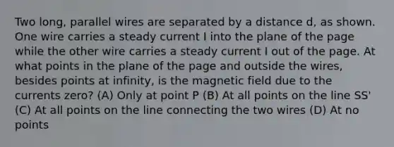 Two long, parallel wires are separated by a distance d, as shown. One wire carries a steady current I into the plane of the page while the other wire carries a steady current I out of the page. At what points in the plane of the page and outside the wires, besides points at infinity, is the magnetic field due to the currents zero? (A) Only at point P (B) At all points on the line SS' (C) At all points on the line connecting the two wires (D) At no points