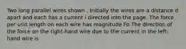 Two long parallel wires shown . Initially the wires are a distance d apart and each has a current i directed into the page. The force per unit length on each wire has magnitude Fo The direction of the force on the right-hand wire due to the current in the left-hand wire is