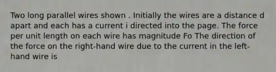 Two long parallel wires shown . Initially the wires are a distance d apart and each has a current i directed into the page. The force per unit length on each wire has magnitude Fo The direction of the force on the right-hand wire due to the current in the left-hand wire is