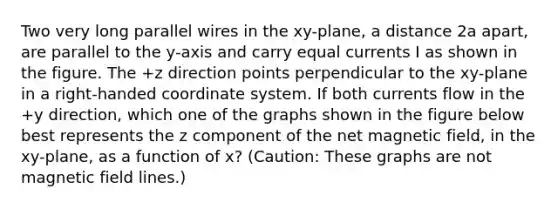 Two very long parallel wires in the xy-plane, a distance 2a apart, are parallel to the y-axis and carry equal currents I as shown in the figure. The +z direction points perpendicular to the xy-plane in a right-handed coordinate system. If both currents flow in the +y direction, which one of the graphs shown in the figure below best represents the z component of the net magnetic field, in the xy-plane, as a function of x? (Caution: These graphs are not magnetic field lines.)