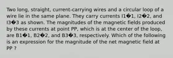 Two long, straight, current-carrying wires and a circular loop of a wire lie in the same plane. They carry currents I1�1, I2�2, and I3�3 as shown. The magnitudes of the <a href='https://www.questionai.com/knowledge/kqorUT4tK2-magnetic-fields' class='anchor-knowledge'>magnetic fields</a> produced by these currents at point PP, which is at the center of the loop, are B1�1, B2�2, and B3�3, respectively. Which of the following is an expression for the magnitude of the net magnetic field at PP ?