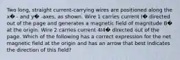 Two long, straight current-carrying wires are positioned along the x� - and y� -axes, as shown. Wire 1 carries current I� directed out of the page and generates a magnetic field of magnitude B� at the origin. Wire 2 carries current 4I4� directed out of the page. Which of the following has a correct expression for the net magnetic field at the origin and has an arrow that best indicates the direction of this field?