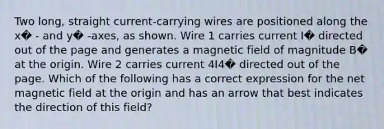 Two long, straight current-carrying wires are positioned along the x� - and y� -axes, as shown. Wire 1 carries current I� directed out of the page and generates a magnetic field of magnitude B� at the origin. Wire 2 carries current 4I4� directed out of the page. Which of the following has a correct expression for the net magnetic field at the origin and has an arrow that best indicates the direction of this field?