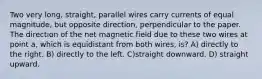 Two very long, straight, parallel wires carry currents of equal magnitude, but opposite direction, perpendicular to the paper. The direction of the net magnetic field due to these two wires at point a, which is equidistant from both wires, is? A) directly to the right. B) directly to the left. C)straight downward. D) straight upward.