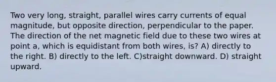 Two very long, straight, parallel wires carry currents of equal magnitude, but opposite direction, perpendicular to the paper. The direction of the net magnetic field due to these two wires at point a, which is equidistant from both wires, is? A) directly to the right. B) directly to the left. C)straight downward. D) straight upward.