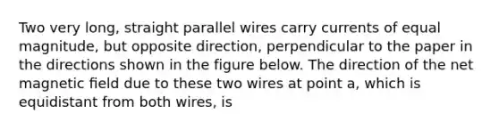 Two very long, straight parallel wires carry currents of equal magnitude, but opposite direction, perpendicular to the paper in the directions shown in the figure below. The direction of the net magnetic ﬁeld due to these two wires at point a, which is equidistant from both wires, is