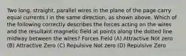 Two long, straight, parallel wires in the plane of the page carry equal currents I in the same direction, as shown above. Which of the following correctly describes the forces acting on the wires and the resultant magnetic field at points along the dotted line midway between the wires? Forces Field (A) Attractive Not zero (B) Attractive Zero (C) Repulsive Not zero (D) Repulsive Zero