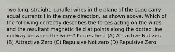 Two long, straight, parallel wires in the plane of the page carry equal currents I in the same direction, as shown above. Which of the following correctly describes the forces acting on the wires and the resultant magnetic field at points along the dotted line midway between the wires? Forces Field (A) Attractive Not zero (B) Attractive Zero (C) Repulsive Not zero (D) Repulsive Zero