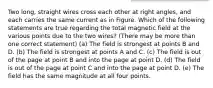 Two long, straight wires cross each other at right angles, and each carries the same current as in Figure. Which of the following statements are true regarding the total magnetic field at the various points due to the two wires? (There may be more than one correct statement) (a) The field is strongest at points B and D. (b) The field is strongest at points A and C. (c) The field is out of the page at point B and into the page at point D. (d) The field is out of the page at point C and into the page at point D. (e) The field has the same magnitude at all four points.