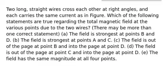 Two long, straight wires cross each other at <a href='https://www.questionai.com/knowledge/kIh722csLJ-right-angle' class='anchor-knowledge'>right angle</a>s, and each carries the same current as in Figure. Which of the following statements are true regarding the total magnetic field at the various points due to the two wires? (There may be <a href='https://www.questionai.com/knowledge/keWHlEPx42-more-than' class='anchor-knowledge'>more than</a> one correct statement) (a) The field is strongest at points B and D. (b) The field is strongest at points A and C. (c) The field is out of the page at point B and into the page at point D. (d) The field is out of the page at point C and into the page at point D. (e) The field has the same magnitude at all four points.