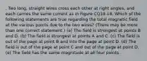 . Two long, straight wires cross each other at right angles, and each carries the same current as in Figure CQ19.18. Which of the following statements are true regarding the total magnetic field at the various points due to the two wires? (There may be more than one correct statement.) (a) The field is strongest at points B and D. (b) The field is strongest at points A and C. (c) The field is out of the page at point B and into the page at point D. (d) The field is out of the page at point C and out of the page at point D. (e) The field has the same magnitude at all four points.