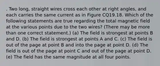 . Two long, straight wires cross each other at <a href='https://www.questionai.com/knowledge/kIh722csLJ-right-angle' class='anchor-knowledge'>right angle</a>s, and each carries the same current as in Figure CQ19.18. Which of the following statements are true regarding the total magnetic field at the various points due to the two wires? (There may be <a href='https://www.questionai.com/knowledge/keWHlEPx42-more-than' class='anchor-knowledge'>more than</a> one correct statement.) (a) The field is strongest at points B and D. (b) The field is strongest at points A and C. (c) The field is out of the page at point B and into the page at point D. (d) The field is out of the page at point C and out of the page at point D. (e) The field has the same magnitude at all four points.