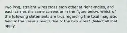 Two long, straight wires cross each other at right angles, and each carries the same current as in the figure below. Which of the following statements are true regarding the total magnetic field at the various points due to the two wires? (Select all that apply.)