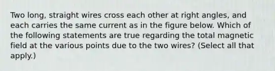 Two long, straight wires cross each other at right angles, and each carries the same current as in the figure below. Which of the following statements are true regarding the total magnetic field at the various points due to the two wires? (Select all that apply.)