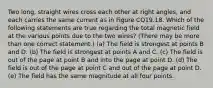 Two long, straight wires cross each other at right angles, and each carries the same current as in Figure CQ19.18. Which of the following statements are true regarding the total magnetic field at the various points due to the two wires? (There may be more than one correct statement.) (a) The field is strongest at points B and D. (b) The field is strongest at points A and C. (c) The field is out of the page at point B and into the page at point D. (d) The field is out of the page at point C and out of the page at point D. (e) The field has the same magnitude at all four points.