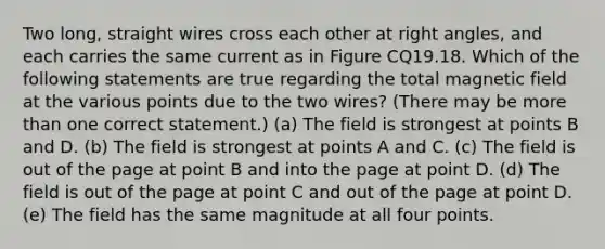 Two long, straight wires cross each other at right angles, and each carries the same current as in Figure CQ19.18. Which of the following statements are true regarding the total magnetic field at the various points due to the two wires? (There may be more than one correct statement.) (a) The field is strongest at points B and D. (b) The field is strongest at points A and C. (c) The field is out of the page at point B and into the page at point D. (d) The field is out of the page at point C and out of the page at point D. (e) The field has the same magnitude at all four points.